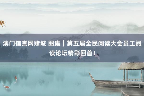 澳门信誉网赌城 图集｜第五届全民阅读大会员工阅读论坛精彩回首！