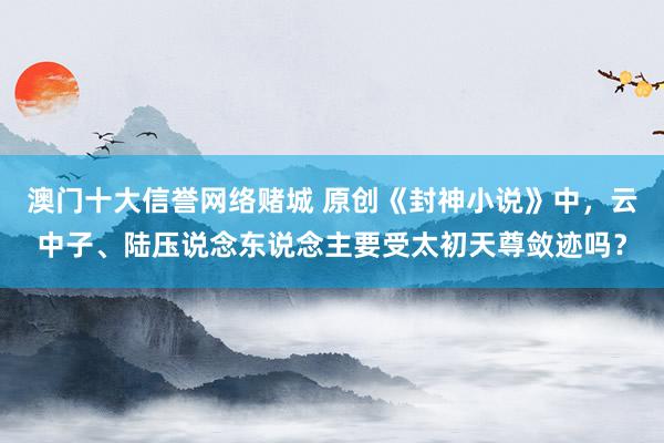 澳门十大信誉网络赌城 原创《封神小说》中，云中子、陆压说念东说念主要受太初天尊敛迹吗？
