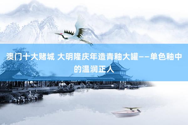 澳门十大赌城 大明隆庆年造青釉大罐——单色釉中的温润正人
