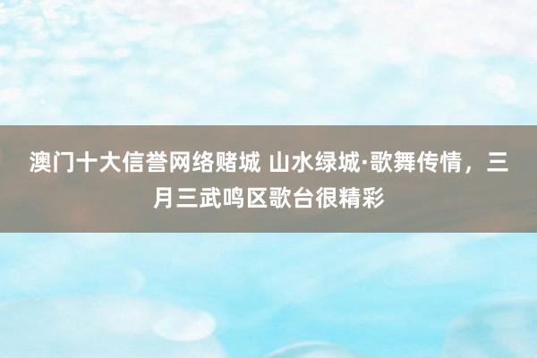 澳门十大信誉网络赌城 山水绿城·歌舞传情，三月三武鸣区歌台很精彩