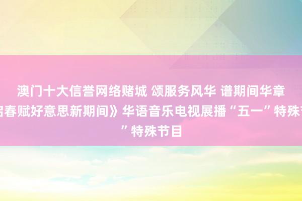 澳门十大信誉网络赌城 颂服务风华 谱期间华章《启春赋好意思新期间》华语音乐电视展播“五一”特殊节目