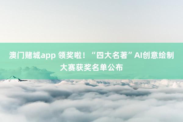 澳门赌城app 领奖啦！“四大名著”AI创意绘制大赛获奖名单公布