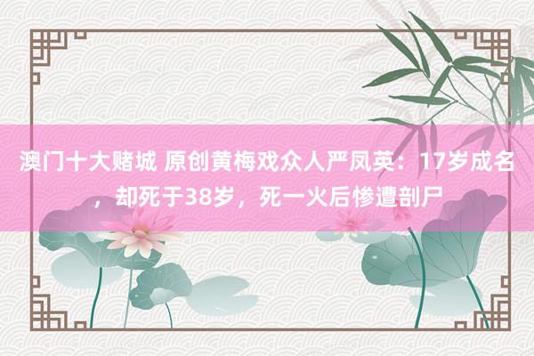 澳门十大赌城 原创黄梅戏众人严凤英：17岁成名，却死于38岁，死一火后惨遭剖尸