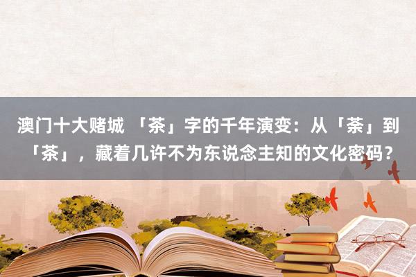澳门十大赌城 「茶」字的千年演变：从「荼」到「茶」，藏着几许不为东说念主知的文化密码？