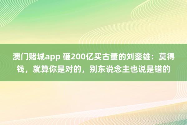 澳门赌城app 砸200亿买古董的刘銮雄：莫得钱，就算你是对的，别东说念主也说是错的