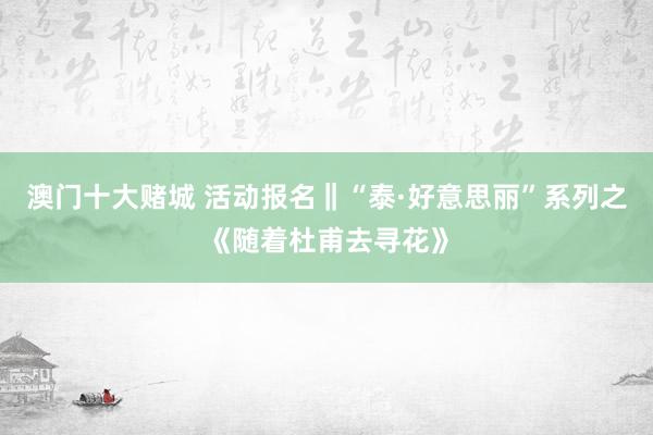 澳门十大赌城 活动报名‖“泰·好意思丽”系列之《随着杜甫去寻花》