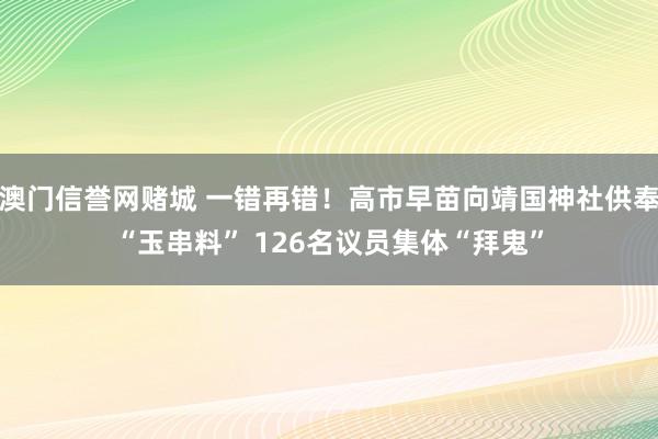 澳门信誉网赌城 一错再错！高市早苗向靖国神社供奉“玉串料” 126名议员集体“拜鬼”