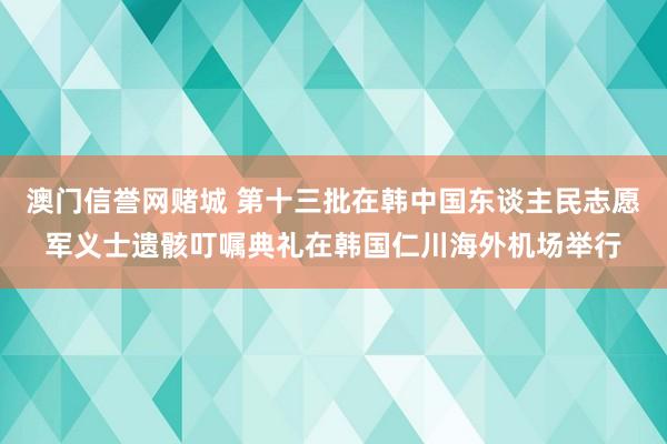 澳门信誉网赌城 第十三批在韩中国东谈主民志愿军义士遗骸叮嘱典礼在韩国仁川海外机场举行