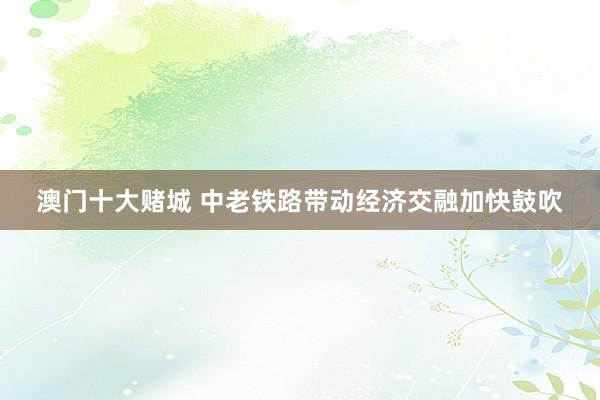 澳门十大赌城 中老铁路带动经济交融加快鼓吹