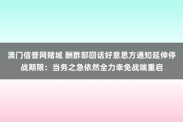 澳门信誉网赌城 酬酢部回话好意思方通知延伸停战期限：当务之急依然全力幸免战端重启