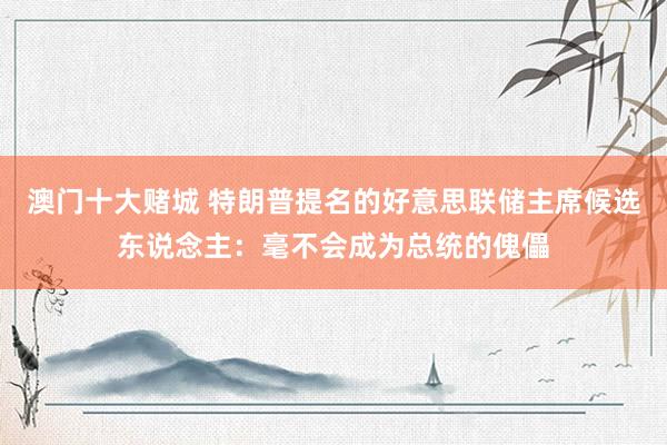 澳门十大赌城 特朗普提名的好意思联储主席候选东说念主：毫不会成为总统的傀儡