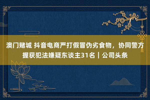 澳门赌城 抖音电商严打假冒伪劣食物，协同警方握获犯法嫌疑东谈主31名｜公司头条