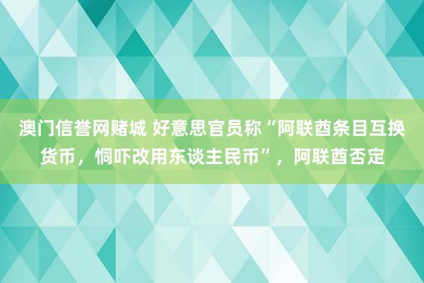 澳门信誉网赌城 好意思官员称“阿联酋条目互换货币，恫吓改用东谈主民币”，阿联酋否定
