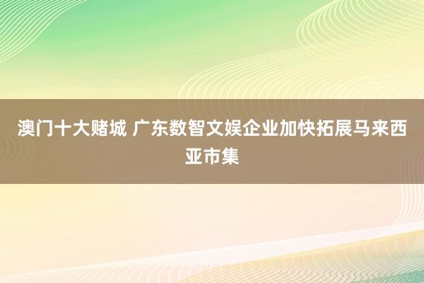 澳门十大赌城 广东数智文娱企业加快拓展马来西亚市集
