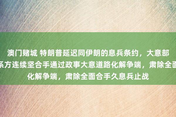 澳门赌城 特朗普延迟同伊朗的息兵条约，大意部：中方撑合手干系方连续坚合手通过政事大意道路化解争端，肃除全面合手久息兵止战