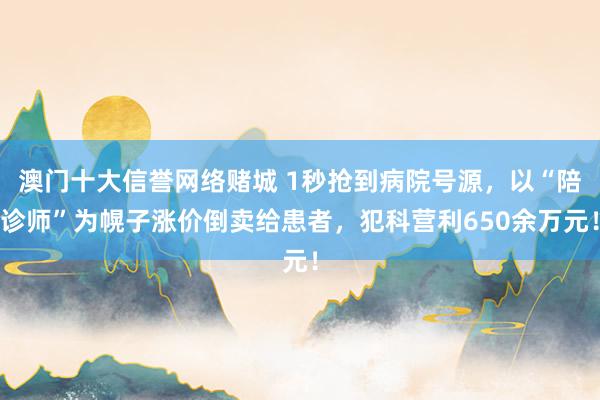 澳门十大信誉网络赌城 1秒抢到病院号源，以“陪诊师”为幌子涨价倒卖给患者，犯科营利650余万元！