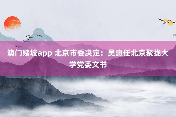 澳门赌城app 北京市委决定：吴惠任北京聚拢大学党委文书