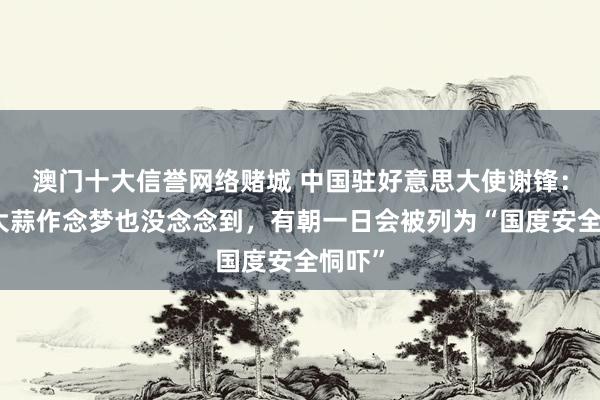 澳门十大信誉网络赌城 中国驻好意思大使谢锋：中国大蒜作念梦也没念念到，有朝一日会被列为“国度安全恫吓”