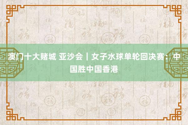 澳门十大赌城 亚沙会｜女子水球单轮回决赛：中国胜中国香港