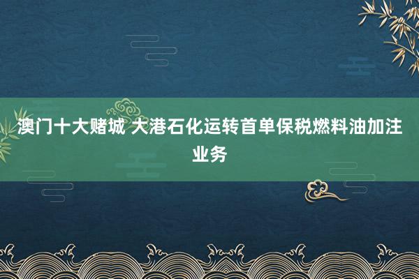 澳门十大赌城 大港石化运转首单保税燃料油加注业务