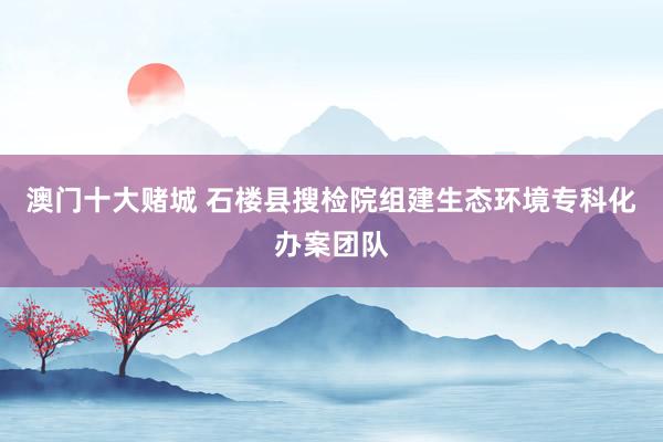 澳门十大赌城 石楼县搜检院组建生态环境专科化办案团队