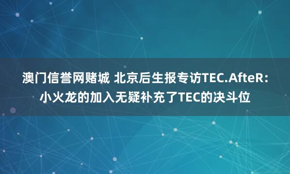澳门信誉网赌城 北京后生报专访TEC.AfteR：小火龙的加入无疑补充了TEC的决斗位