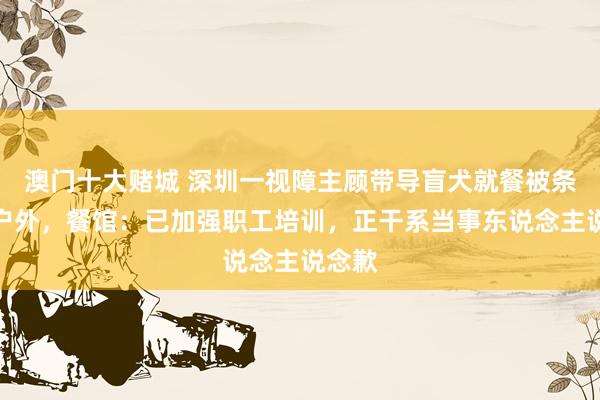 澳门十大赌城 深圳一视障主顾带导盲犬就餐被条件坐户外，餐馆：已加强职工培训，正干系当事东说念主说念歉