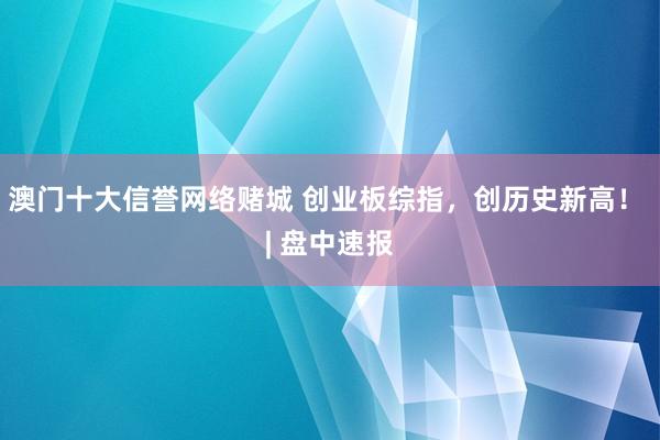 澳门十大信誉网络赌城 创业板综指，创历史新高！ | 盘中速报