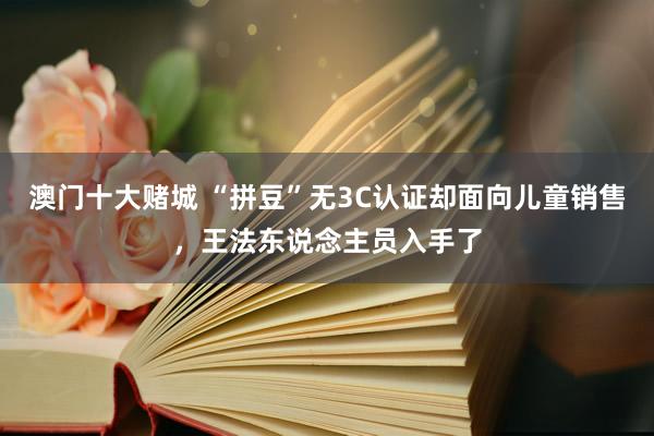 澳门十大赌城 “拼豆”无3C认证却面向儿童销售，王法东说念主员入手了