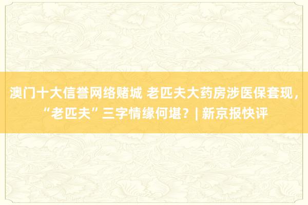 澳门十大信誉网络赌城 老匹夫大药房涉医保套现，“老匹夫”三字情缘何堪？| 新京报快评