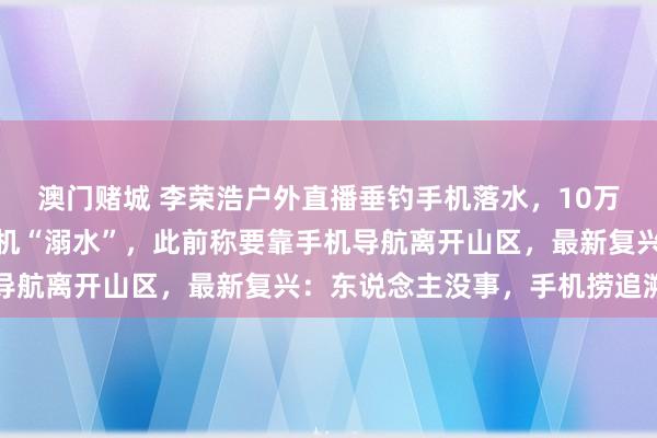 澳门赌城 李荣浩户外直播垂钓手机落水，10万多名不雅众在线目睹手机“溺水”，此前称要靠手机导航离开山区，最新复兴：东说念主没事，<a href=