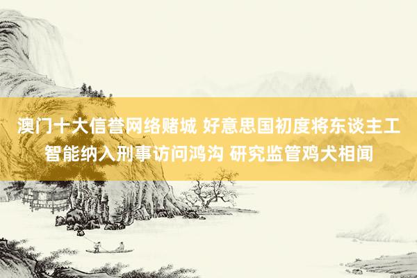 澳门十大信誉网络赌城 好意思国初度将东谈主工智能纳入刑事访问鸿沟 研究监管鸡犬相闻