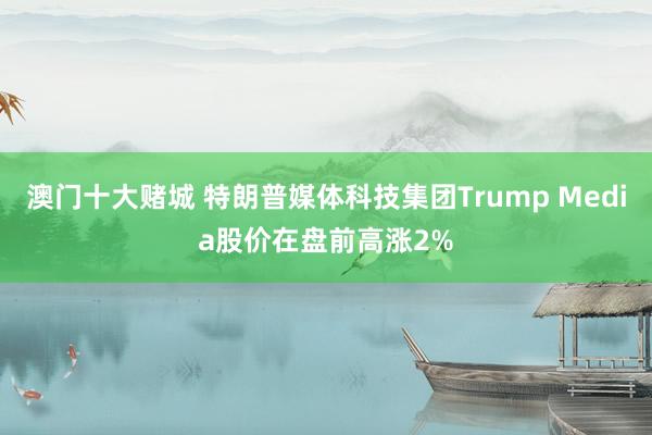 澳门十大赌城 特朗普媒体科技集团Trump Media股价在盘前高涨2%