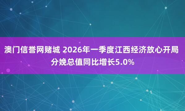 澳门信誉网赌城 2026年一季度江西经济放心开局 分娩总值同比增长5.0%