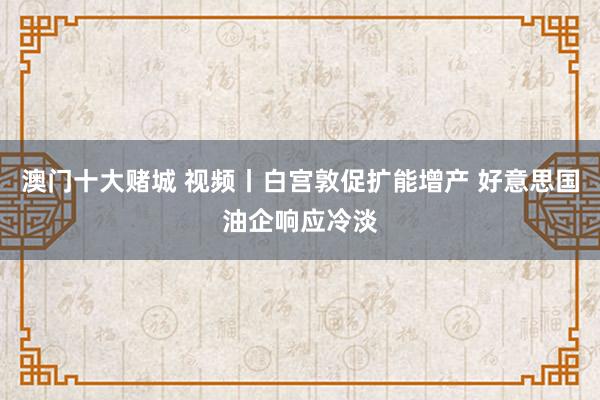 澳门十大赌城 视频丨白宫敦促扩能增产 好意思国油企响应冷淡