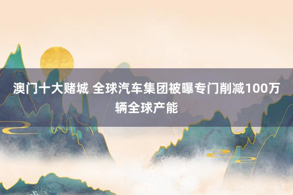 澳门十大赌城 全球汽车集团被曝专门削减100万辆全球产能