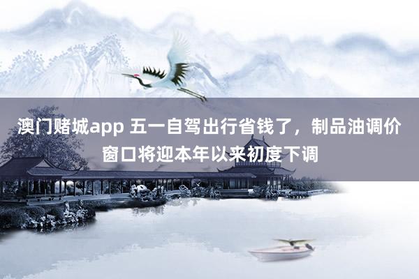 澳门赌城app 五一自驾出行省钱了，制品油调价窗口将迎本年以来初度下调