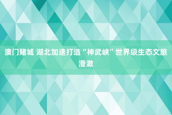 澳门赌城 湖北加速打造“神武峡”世界级生态文旅澄澈
