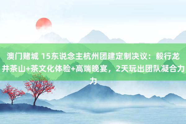 澳门赌城 15东说念主杭州团建定制决议：毅行龙井茶山+茶文化体验+高端晚宴，2天玩出团队凝合力