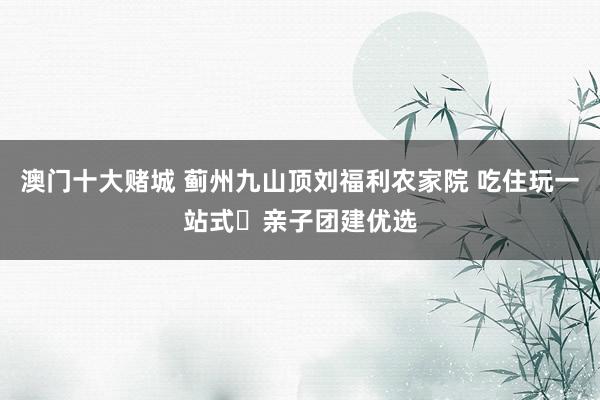 澳门十大赌城 蓟州九山顶刘福利农家院 吃住玩一站式・亲子团建优选