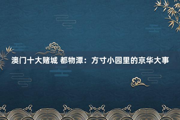 澳门十大赌城 都物潭：方寸小园里的京华大事