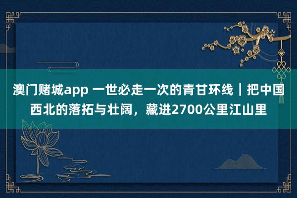 澳门赌城app 一世必走一次的青甘环线｜把中国西北的落拓与壮阔，藏进2700公里江山里
