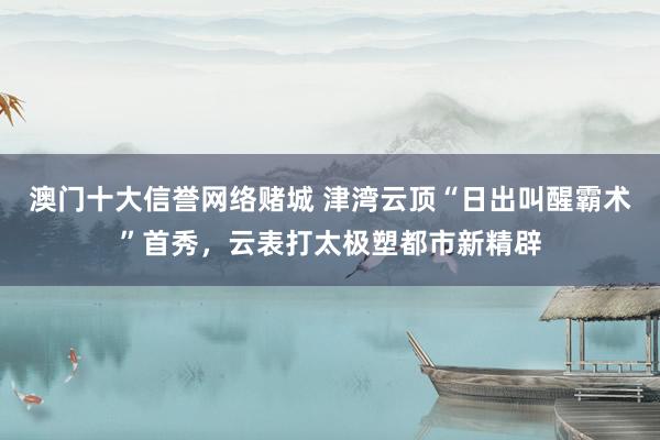 澳门十大信誉网络赌城 津湾云顶“日出叫醒霸术”首秀，云表打太极塑都市新精辟