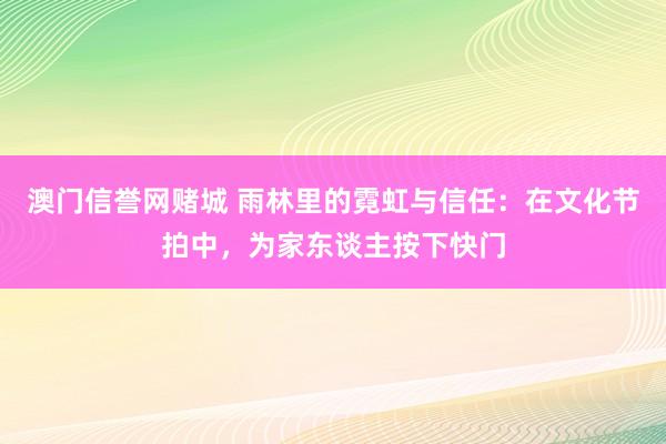 澳门信誉网赌城 雨林里的霓虹与信任：在文化节拍中，为家东谈主按下快门