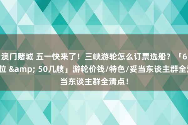 澳门赌城 五一快来了！三峡游轮怎么订票选船？「6档价位 & 50几艘」游轮价钱/特色/妥当东谈主群全清点！