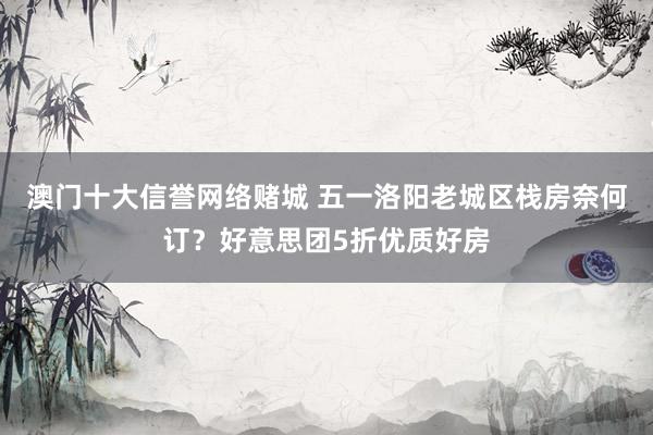 澳门十大信誉网络赌城 五一洛阳老城区栈房奈何订？好意思团5折优质好房