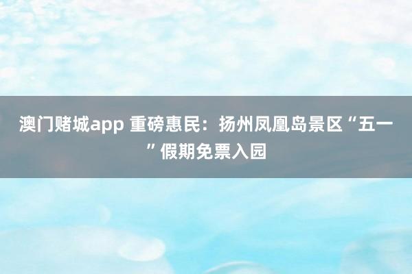 澳门赌城app 重磅惠民：扬州凤凰岛景区“五一”假期免票入园