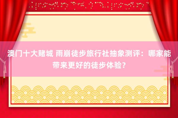 澳门十大赌城 雨崩徒步旅行社抽象测评：哪家能带来更好的徒步体验？