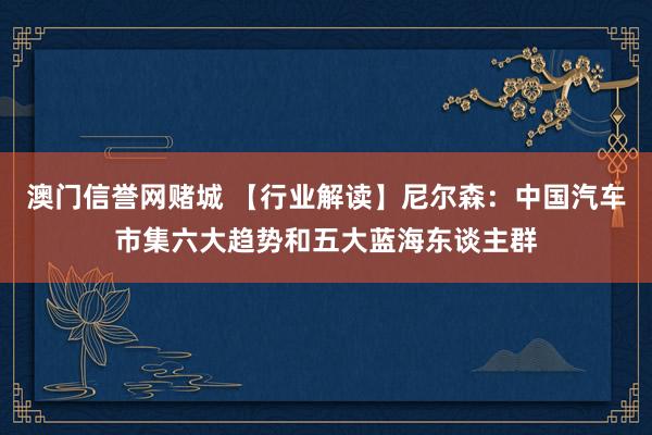 澳门信誉网赌城 【行业解读】尼尔森：中国汽车市集六大趋势和五大蓝海东谈主群