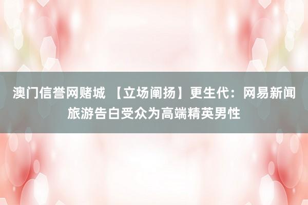 澳门信誉网赌城 【立场阐扬】更生代：网易新闻旅游告白受众为高端精英男性